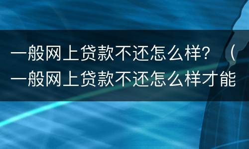 一般网上贷款不还怎么样？（一般网上贷款不还怎么样才能起诉）