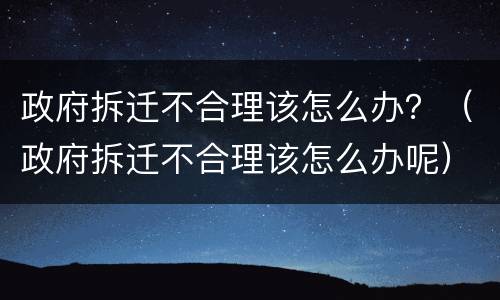 政府拆迁不合理该怎么办？（政府拆迁不合理该怎么办呢）