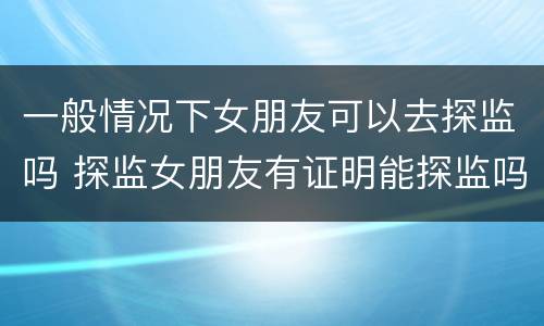 一般情况下女朋友可以去探监吗 探监女朋友有证明能探监吗