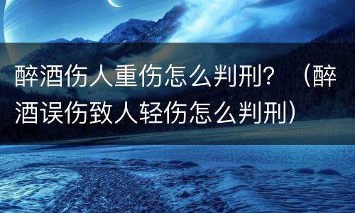 醉酒伤人重伤怎么判刑？（醉酒误伤致人轻伤怎么判刑）