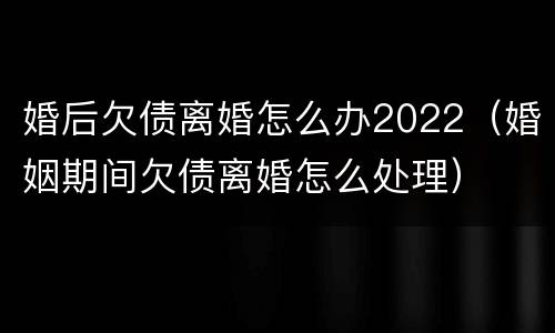 婚后欠债离婚怎么办2022（婚姻期间欠债离婚怎么处理）