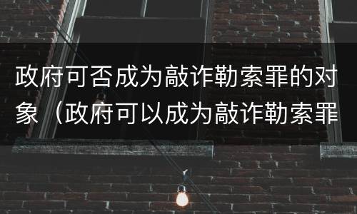 政府可否成为敲诈勒索罪的对象（政府可以成为敲诈勒索罪的对象吗）