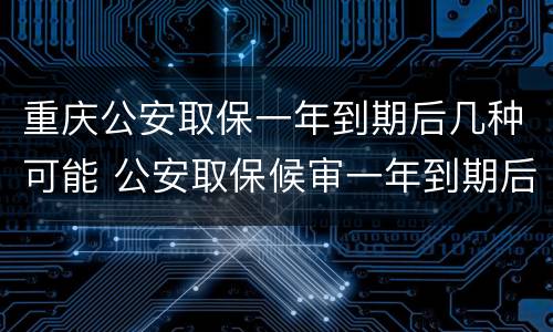 重庆公安取保一年到期后几种可能 公安取保候审一年到期后多久结案