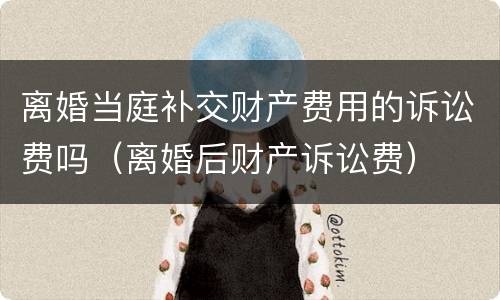 离婚当庭补交财产费用的诉讼费吗（离婚后财产诉讼费）