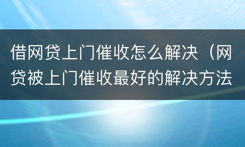 借网贷上门催收怎么解决（网贷被上门催收最好的解决方法）