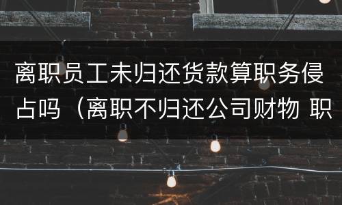 离职员工未归还货款算职务侵占吗（离职不归还公司财物 职务侵占）
