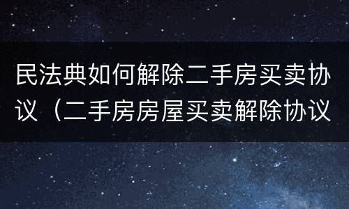 民法典如何解除二手房买卖协议（二手房房屋买卖解除协议）