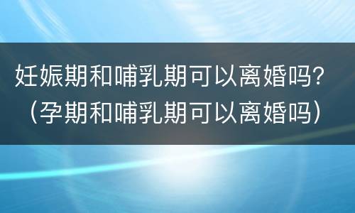 妊娠期和哺乳期可以离婚吗？（孕期和哺乳期可以离婚吗）
