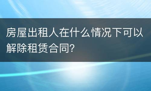 房屋出租人在什么情况下可以解除租赁合同？