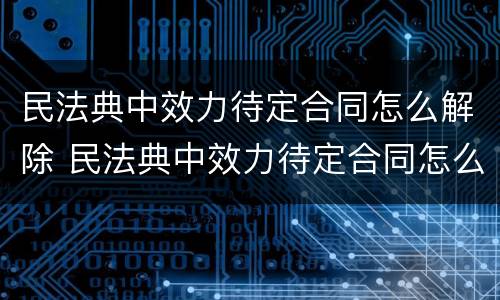 民法典中效力待定合同怎么解除 民法典中效力待定合同怎么解除的