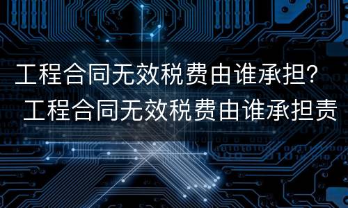 工程合同无效税费由谁承担？ 工程合同无效税费由谁承担责任