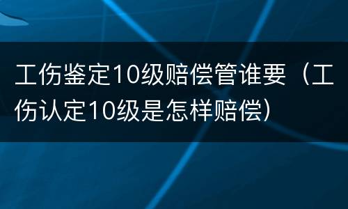 工伤鉴定10级赔偿管谁要（工伤认定10级是怎样赔偿）