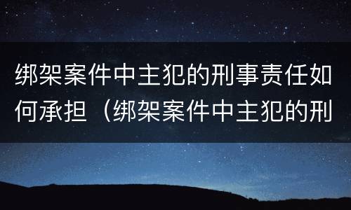 绑架案件中主犯的刑事责任如何承担（绑架案件中主犯的刑事责任如何承担呢）
