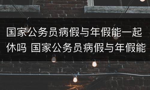 国家公务员病假与年假能一起休吗 国家公务员病假与年假能一起休吗