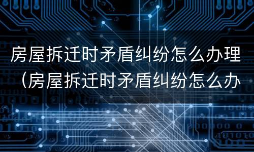 房屋拆迁时矛盾纠纷怎么办理（房屋拆迁时矛盾纠纷怎么办理解决）