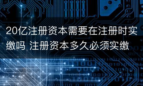 20亿注册资本需要在注册时实缴吗 注册资本多久必须实缴