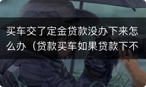 买车交了定金贷款没办下来怎么办（贷款买车如果贷款下不来定金怎么办）