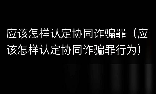 应该怎样认定协同诈骗罪（应该怎样认定协同诈骗罪行为）