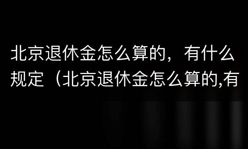 北京退休金怎么算的，有什么规定（北京退休金怎么算的,有什么规定呢）