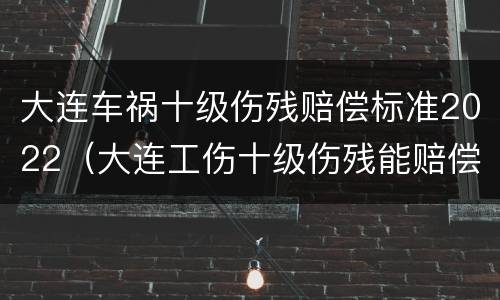 大连车祸十级伤残赔偿标准2022（大连工伤十级伤残能赔偿多少钱2021年）
