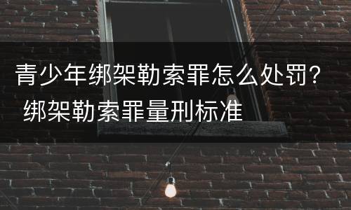 青少年绑架勒索罪怎么处罚？ 绑架勒索罪量刑标准