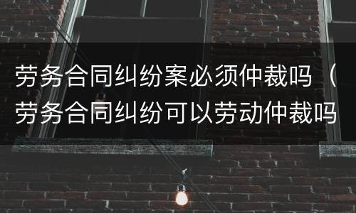 劳务合同纠纷案必须仲裁吗（劳务合同纠纷可以劳动仲裁吗）