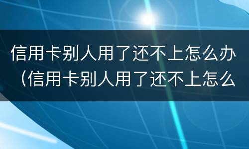 信用卡别人用了还不上怎么办（信用卡别人用了还不上怎么办呢）