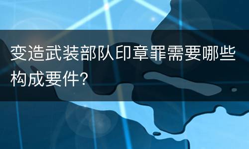 变造武装部队印章罪需要哪些构成要件？