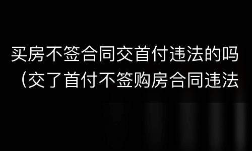 买房不签合同交首付违法的吗（交了首付不签购房合同违法吗）