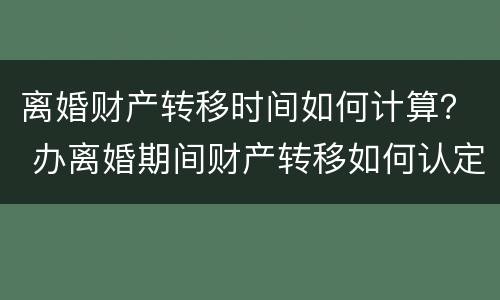 离婚财产转移时间如何计算？ 办离婚期间财产转移如何认定