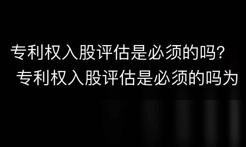专利权入股评估是必须的吗？ 专利权入股评估是必须的吗为什么