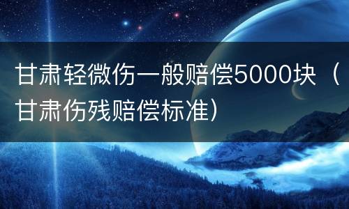 甘肃轻微伤一般赔偿5000块（甘肃伤残赔偿标准）