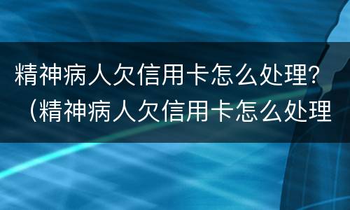 精神病人欠信用卡怎么处理？（精神病人欠信用卡怎么处理）