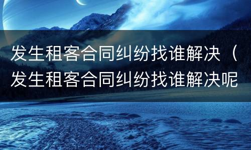 发生租客合同纠纷找谁解决（发生租客合同纠纷找谁解决呢）