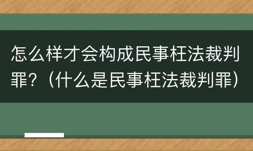 怎么样才会构成民事枉法裁判罪?（什么是民事枉法裁判罪）