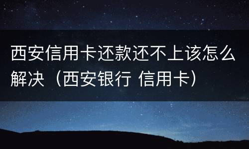 西安信用卡还款还不上该怎么解决（西安银行 信用卡）