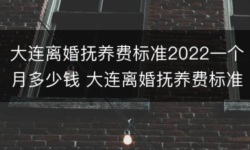 大连离婚抚养费标准2022一个月多少钱 大连离婚抚养费标准2022一个月多少钱啊