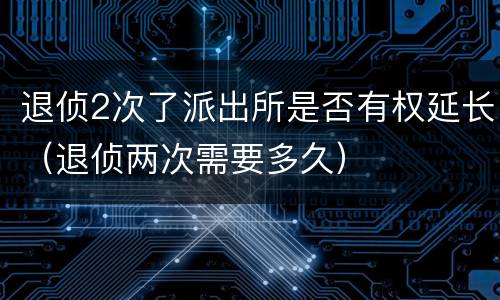 退侦2次了派出所是否有权延长（退侦两次需要多久）
