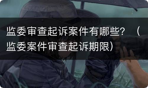监委审查起诉案件有哪些？（监委案件审查起诉期限）