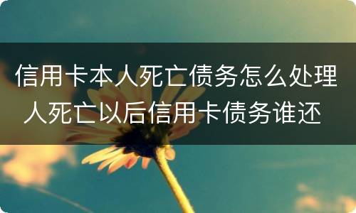 信用卡本人死亡债务怎么处理 人死亡以后信用卡债务谁还