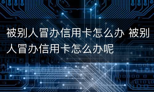被别人冒办信用卡怎么办 被别人冒办信用卡怎么办呢