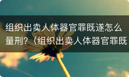 组织出卖人体器官罪既遂怎么量刑?（组织出卖人体器官罪既遂怎么量刑的）