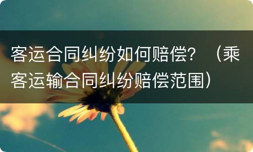 客运合同纠纷如何赔偿？（乘客运输合同纠纷赔偿范围）