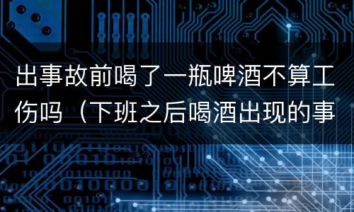 出事故前喝了一瓶啤酒不算工伤吗（下班之后喝酒出现的事故是工伤吗?）