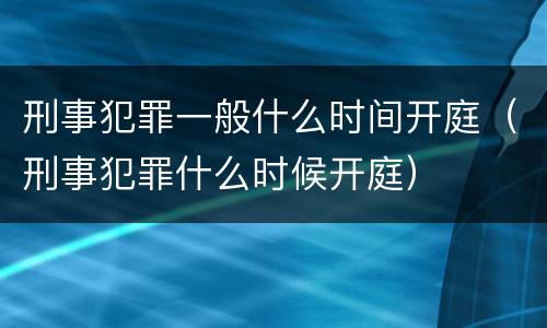 刑事犯罪一般什么时间开庭（刑事犯罪什么时候开庭）