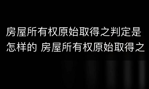 房屋所有权原始取得之判定是怎样的 房屋所有权原始取得之判定是怎样的权利