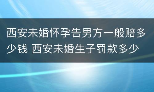 西安未婚怀孕告男方一般赔多少钱 西安未婚生子罚款多少
