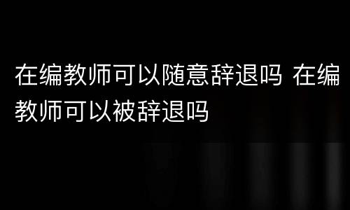 在编教师可以随意辞退吗 在编教师可以被辞退吗