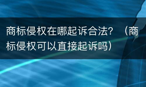 商标侵权在哪起诉合法？（商标侵权可以直接起诉吗）