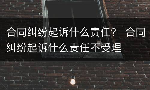 合同纠纷起诉什么责任？ 合同纠纷起诉什么责任不受理